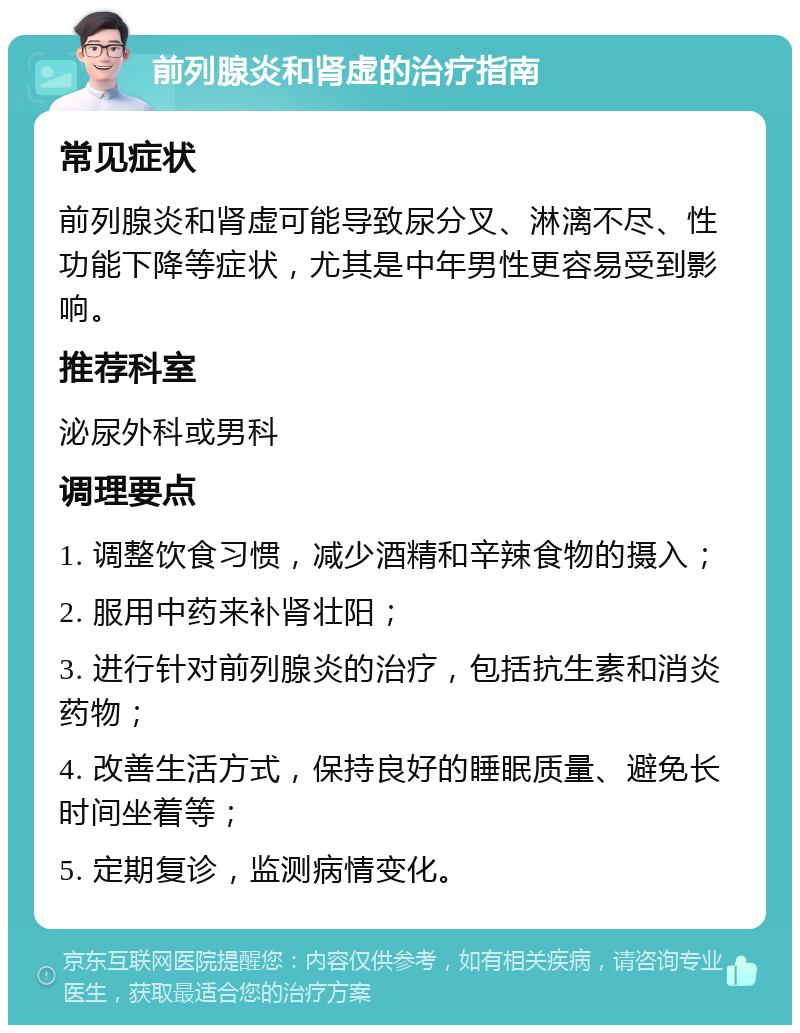 前列腺炎和肾虚的治疗指南 常见症状 前列腺炎和肾虚可能导致尿分叉、淋漓不尽、性功能下降等症状，尤其是中年男性更容易受到影响。 推荐科室 泌尿外科或男科 调理要点 1. 调整饮食习惯，减少酒精和辛辣食物的摄入； 2. 服用中药来补肾壮阳； 3. 进行针对前列腺炎的治疗，包括抗生素和消炎药物； 4. 改善生活方式，保持良好的睡眠质量、避免长时间坐着等； 5. 定期复诊，监测病情变化。