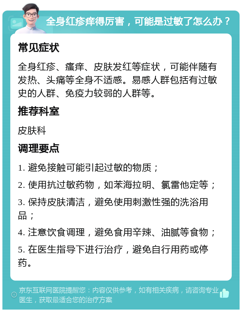 全身红疹痒得厉害，可能是过敏了怎么办？ 常见症状 全身红疹、瘙痒、皮肤发红等症状，可能伴随有发热、头痛等全身不适感。易感人群包括有过敏史的人群、免疫力较弱的人群等。 推荐科室 皮肤科 调理要点 1. 避免接触可能引起过敏的物质； 2. 使用抗过敏药物，如苯海拉明、氯雷他定等； 3. 保持皮肤清洁，避免使用刺激性强的洗浴用品； 4. 注意饮食调理，避免食用辛辣、油腻等食物； 5. 在医生指导下进行治疗，避免自行用药或停药。