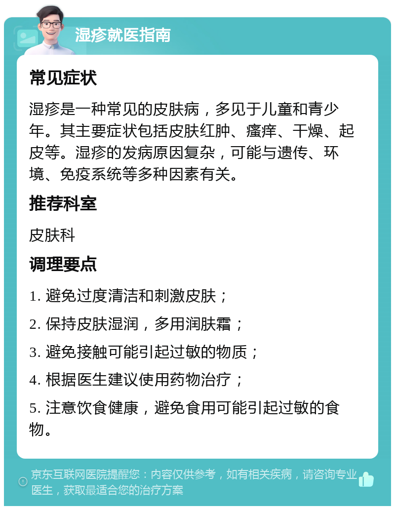 湿疹就医指南 常见症状 湿疹是一种常见的皮肤病，多见于儿童和青少年。其主要症状包括皮肤红肿、瘙痒、干燥、起皮等。湿疹的发病原因复杂，可能与遗传、环境、免疫系统等多种因素有关。 推荐科室 皮肤科 调理要点 1. 避免过度清洁和刺激皮肤； 2. 保持皮肤湿润，多用润肤霜； 3. 避免接触可能引起过敏的物质； 4. 根据医生建议使用药物治疗； 5. 注意饮食健康，避免食用可能引起过敏的食物。