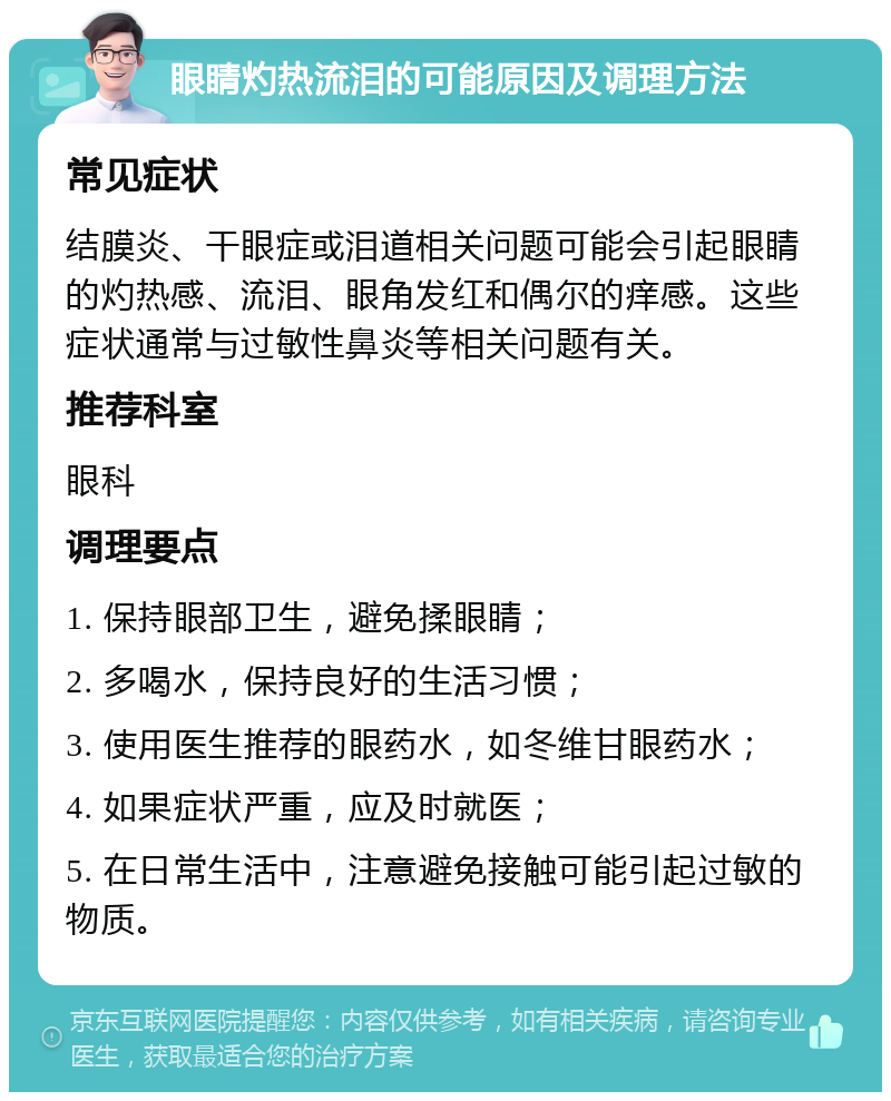 眼睛灼热流泪的可能原因及调理方法 常见症状 结膜炎、干眼症或泪道相关问题可能会引起眼睛的灼热感、流泪、眼角发红和偶尔的痒感。这些症状通常与过敏性鼻炎等相关问题有关。 推荐科室 眼科 调理要点 1. 保持眼部卫生，避免揉眼睛； 2. 多喝水，保持良好的生活习惯； 3. 使用医生推荐的眼药水，如冬维甘眼药水； 4. 如果症状严重，应及时就医； 5. 在日常生活中，注意避免接触可能引起过敏的物质。