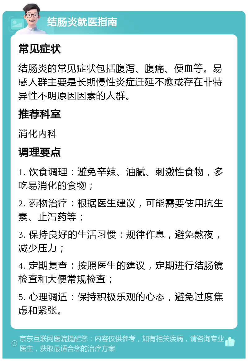 结肠炎就医指南 常见症状 结肠炎的常见症状包括腹泻、腹痛、便血等。易感人群主要是长期慢性炎症迁延不愈或存在非特异性不明原因因素的人群。 推荐科室 消化内科 调理要点 1. 饮食调理：避免辛辣、油腻、刺激性食物，多吃易消化的食物； 2. 药物治疗：根据医生建议，可能需要使用抗生素、止泻药等； 3. 保持良好的生活习惯：规律作息，避免熬夜，减少压力； 4. 定期复查：按照医生的建议，定期进行结肠镜检查和大便常规检查； 5. 心理调适：保持积极乐观的心态，避免过度焦虑和紧张。