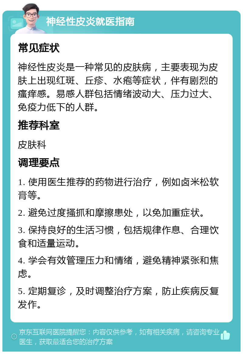 神经性皮炎就医指南 常见症状 神经性皮炎是一种常见的皮肤病，主要表现为皮肤上出现红斑、丘疹、水疱等症状，伴有剧烈的瘙痒感。易感人群包括情绪波动大、压力过大、免疫力低下的人群。 推荐科室 皮肤科 调理要点 1. 使用医生推荐的药物进行治疗，例如卤米松软膏等。 2. 避免过度搔抓和摩擦患处，以免加重症状。 3. 保持良好的生活习惯，包括规律作息、合理饮食和适量运动。 4. 学会有效管理压力和情绪，避免精神紧张和焦虑。 5. 定期复诊，及时调整治疗方案，防止疾病反复发作。