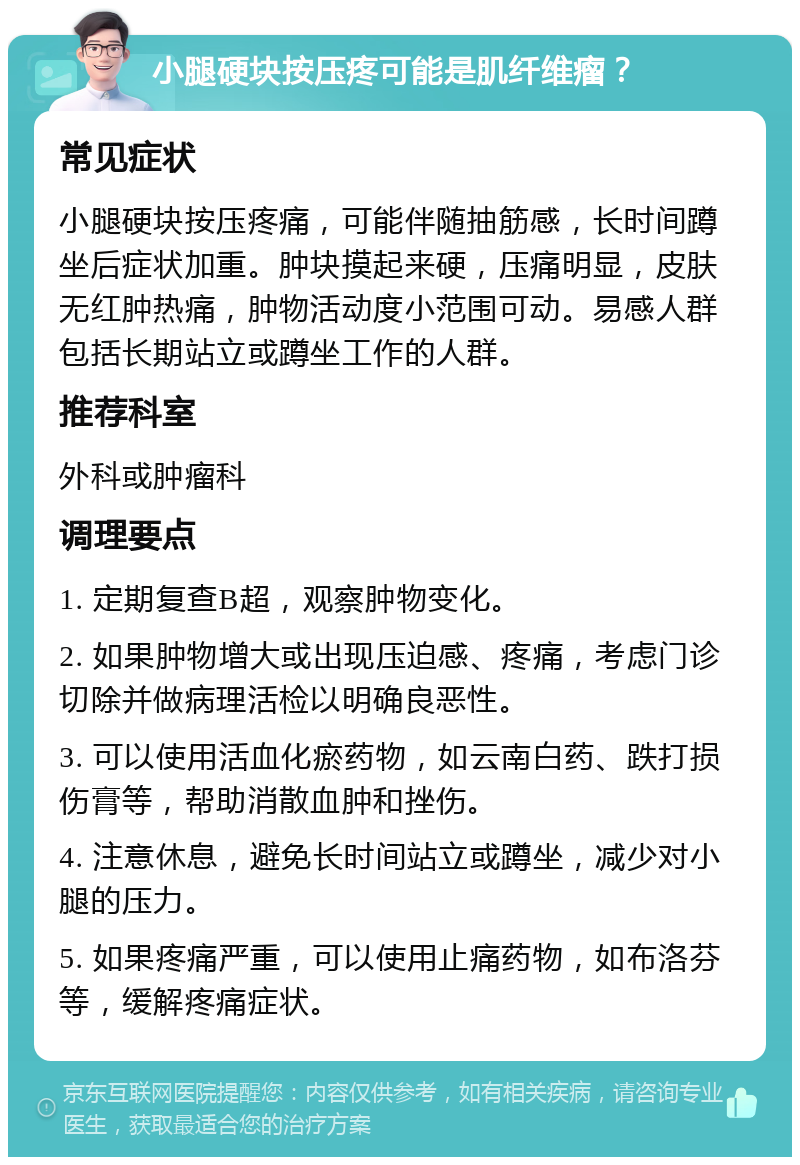 小腿硬块按压疼可能是肌纤维瘤？ 常见症状 小腿硬块按压疼痛，可能伴随抽筋感，长时间蹲坐后症状加重。肿块摸起来硬，压痛明显，皮肤无红肿热痛，肿物活动度小范围可动。易感人群包括长期站立或蹲坐工作的人群。 推荐科室 外科或肿瘤科 调理要点 1. 定期复查B超，观察肿物变化。 2. 如果肿物增大或出现压迫感、疼痛，考虑门诊切除并做病理活检以明确良恶性。 3. 可以使用活血化瘀药物，如云南白药、跌打损伤膏等，帮助消散血肿和挫伤。 4. 注意休息，避免长时间站立或蹲坐，减少对小腿的压力。 5. 如果疼痛严重，可以使用止痛药物，如布洛芬等，缓解疼痛症状。