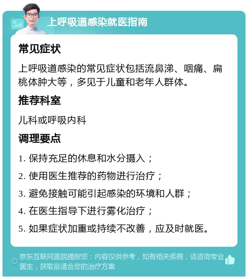 上呼吸道感染就医指南 常见症状 上呼吸道感染的常见症状包括流鼻涕、咽痛、扁桃体肿大等，多见于儿童和老年人群体。 推荐科室 儿科或呼吸内科 调理要点 1. 保持充足的休息和水分摄入； 2. 使用医生推荐的药物进行治疗； 3. 避免接触可能引起感染的环境和人群； 4. 在医生指导下进行雾化治疗； 5. 如果症状加重或持续不改善，应及时就医。