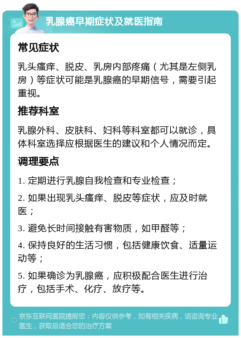 乳腺癌早期症状及就医指南 常见症状 乳头瘙痒、脱皮、乳房内部疼痛（尤其是左侧乳房）等症状可能是乳腺癌的早期信号，需要引起重视。 推荐科室 乳腺外科、皮肤科、妇科等科室都可以就诊，具体科室选择应根据医生的建议和个人情况而定。 调理要点 1. 定期进行乳腺自我检查和专业检查； 2. 如果出现乳头瘙痒、脱皮等症状，应及时就医； 3. 避免长时间接触有害物质，如甲醛等； 4. 保持良好的生活习惯，包括健康饮食、适量运动等； 5. 如果确诊为乳腺癌，应积极配合医生进行治疗，包括手术、化疗、放疗等。