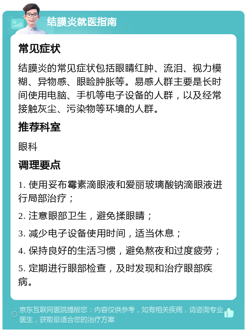 结膜炎就医指南 常见症状 结膜炎的常见症状包括眼睛红肿、流泪、视力模糊、异物感、眼睑肿胀等。易感人群主要是长时间使用电脑、手机等电子设备的人群，以及经常接触灰尘、污染物等环境的人群。 推荐科室 眼科 调理要点 1. 使用妥布霉素滴眼液和爱丽玻璃酸钠滴眼液进行局部治疗； 2. 注意眼部卫生，避免揉眼睛； 3. 减少电子设备使用时间，适当休息； 4. 保持良好的生活习惯，避免熬夜和过度疲劳； 5. 定期进行眼部检查，及时发现和治疗眼部疾病。