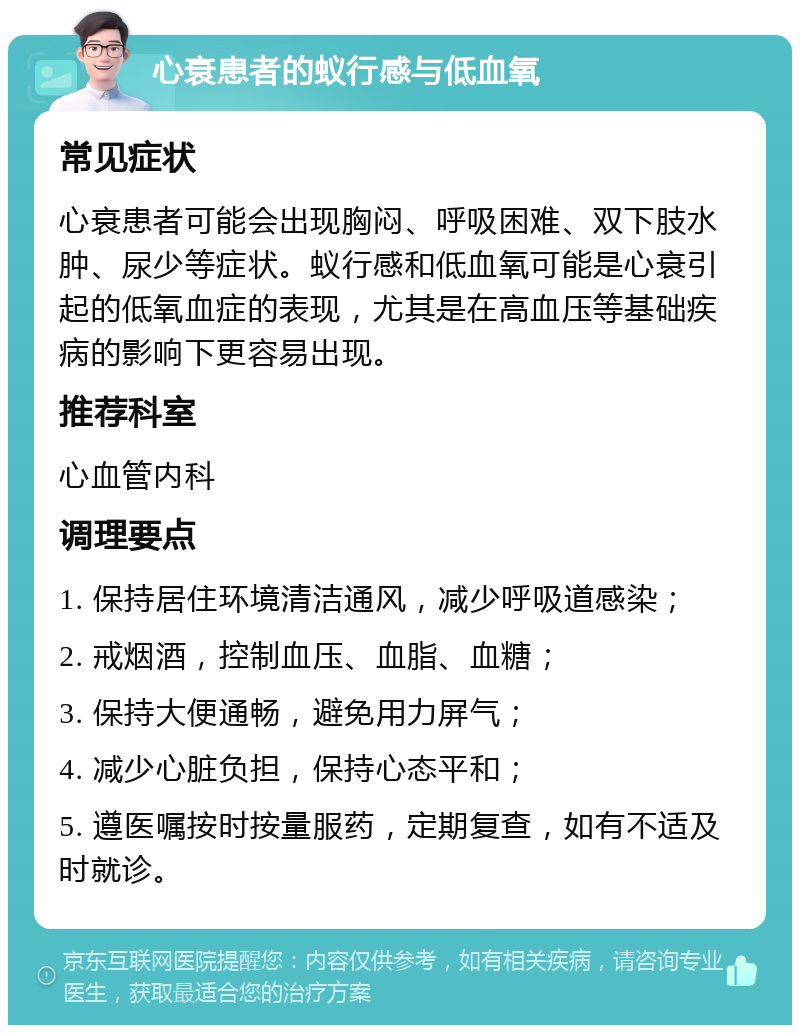 心衰患者的蚁行感与低血氧 常见症状 心衰患者可能会出现胸闷、呼吸困难、双下肢水肿、尿少等症状。蚁行感和低血氧可能是心衰引起的低氧血症的表现，尤其是在高血压等基础疾病的影响下更容易出现。 推荐科室 心血管内科 调理要点 1. 保持居住环境清洁通风，减少呼吸道感染； 2. 戒烟酒，控制血压、血脂、血糖； 3. 保持大便通畅，避免用力屏气； 4. 减少心脏负担，保持心态平和； 5. 遵医嘱按时按量服药，定期复查，如有不适及时就诊。