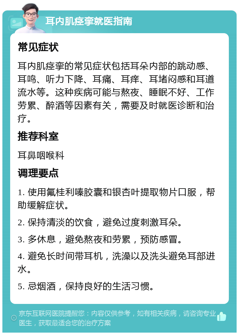 耳内肌痉挛就医指南 常见症状 耳内肌痉挛的常见症状包括耳朵内部的跳动感、耳鸣、听力下降、耳痛、耳痒、耳堵闷感和耳道流水等。这种疾病可能与熬夜、睡眠不好、工作劳累、醉酒等因素有关，需要及时就医诊断和治疗。 推荐科室 耳鼻咽喉科 调理要点 1. 使用氟桂利嗪胶囊和银杏叶提取物片口服，帮助缓解症状。 2. 保持清淡的饮食，避免过度刺激耳朵。 3. 多休息，避免熬夜和劳累，预防感冒。 4. 避免长时间带耳机，洗澡以及洗头避免耳部进水。 5. 忌烟酒，保持良好的生活习惯。