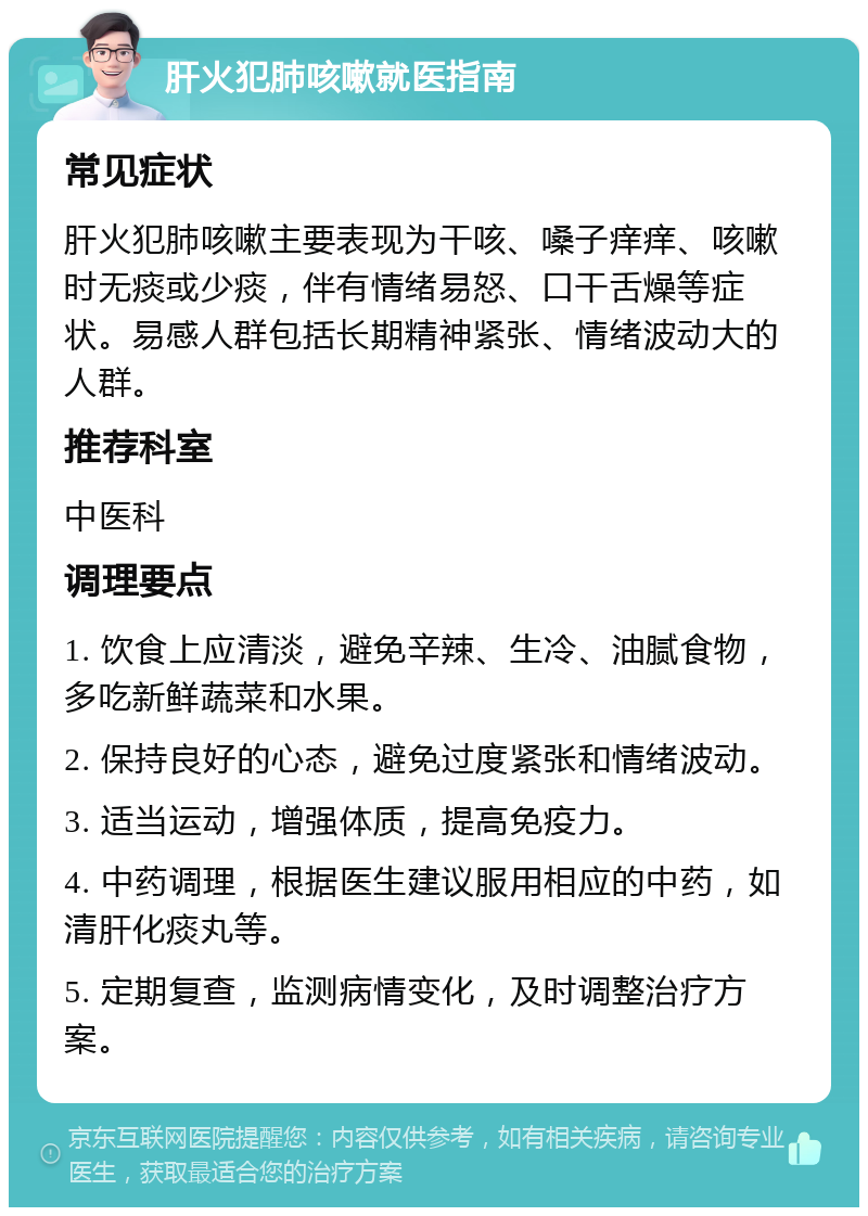 肝火犯肺咳嗽就医指南 常见症状 肝火犯肺咳嗽主要表现为干咳、嗓子痒痒、咳嗽时无痰或少痰，伴有情绪易怒、口干舌燥等症状。易感人群包括长期精神紧张、情绪波动大的人群。 推荐科室 中医科 调理要点 1. 饮食上应清淡，避免辛辣、生冷、油腻食物，多吃新鲜蔬菜和水果。 2. 保持良好的心态，避免过度紧张和情绪波动。 3. 适当运动，增强体质，提高免疫力。 4. 中药调理，根据医生建议服用相应的中药，如清肝化痰丸等。 5. 定期复查，监测病情变化，及时调整治疗方案。