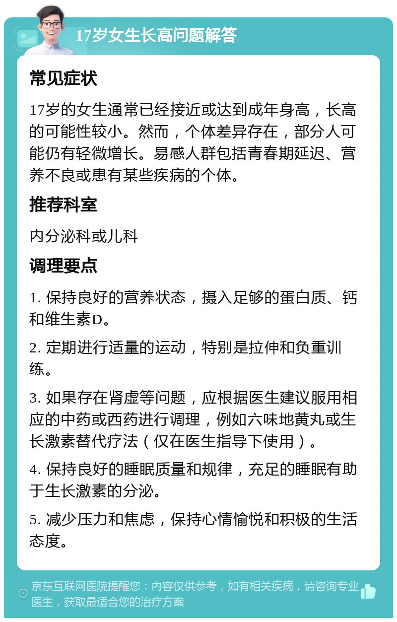 17岁女生长高问题解答 常见症状 17岁的女生通常已经接近或达到成年身高，长高的可能性较小。然而，个体差异存在，部分人可能仍有轻微增长。易感人群包括青春期延迟、营养不良或患有某些疾病的个体。 推荐科室 内分泌科或儿科 调理要点 1. 保持良好的营养状态，摄入足够的蛋白质、钙和维生素D。 2. 定期进行适量的运动，特别是拉伸和负重训练。 3. 如果存在肾虚等问题，应根据医生建议服用相应的中药或西药进行调理，例如六味地黄丸或生长激素替代疗法（仅在医生指导下使用）。 4. 保持良好的睡眠质量和规律，充足的睡眠有助于生长激素的分泌。 5. 减少压力和焦虑，保持心情愉悦和积极的生活态度。