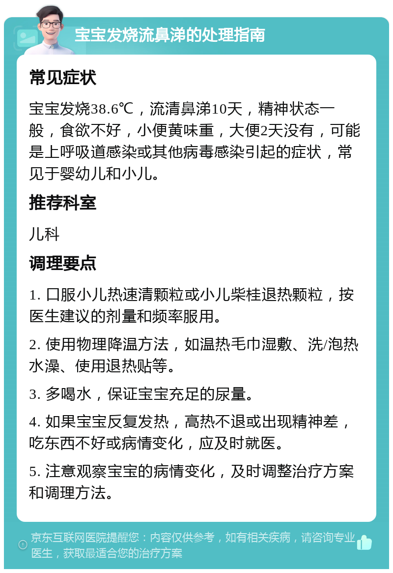 宝宝发烧流鼻涕的处理指南 常见症状 宝宝发烧38.6℃，流清鼻涕10天，精神状态一般，食欲不好，小便黄味重，大便2天没有，可能是上呼吸道感染或其他病毒感染引起的症状，常见于婴幼儿和小儿。 推荐科室 儿科 调理要点 1. 口服小儿热速清颗粒或小儿柴桂退热颗粒，按医生建议的剂量和频率服用。 2. 使用物理降温方法，如温热毛巾湿敷、洗/泡热水澡、使用退热贴等。 3. 多喝水，保证宝宝充足的尿量。 4. 如果宝宝反复发热，高热不退或出现精神差，吃东西不好或病情变化，应及时就医。 5. 注意观察宝宝的病情变化，及时调整治疗方案和调理方法。