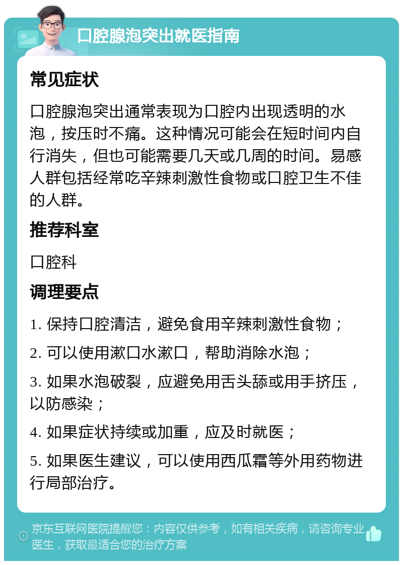 口腔腺泡突出就医指南 常见症状 口腔腺泡突出通常表现为口腔内出现透明的水泡，按压时不痛。这种情况可能会在短时间内自行消失，但也可能需要几天或几周的时间。易感人群包括经常吃辛辣刺激性食物或口腔卫生不佳的人群。 推荐科室 口腔科 调理要点 1. 保持口腔清洁，避免食用辛辣刺激性食物； 2. 可以使用漱口水漱口，帮助消除水泡； 3. 如果水泡破裂，应避免用舌头舔或用手挤压，以防感染； 4. 如果症状持续或加重，应及时就医； 5. 如果医生建议，可以使用西瓜霜等外用药物进行局部治疗。