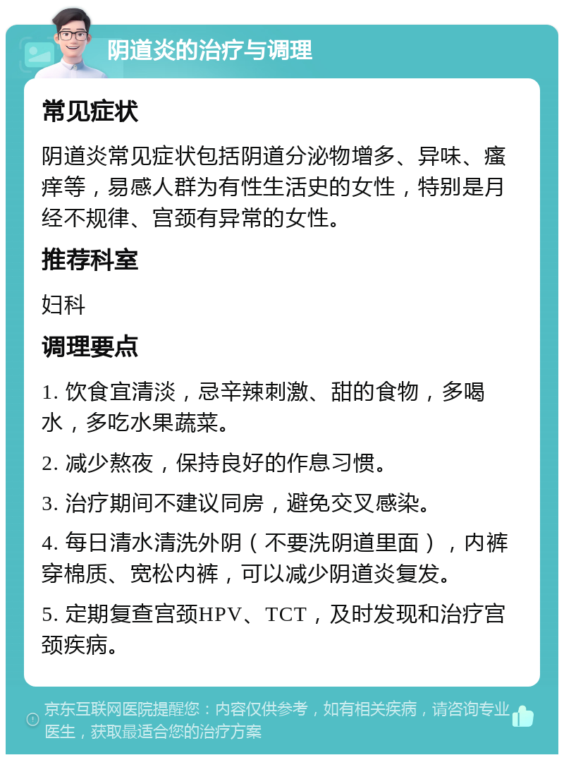 阴道炎的治疗与调理 常见症状 阴道炎常见症状包括阴道分泌物增多、异味、瘙痒等，易感人群为有性生活史的女性，特别是月经不规律、宫颈有异常的女性。 推荐科室 妇科 调理要点 1. 饮食宜清淡，忌辛辣刺激、甜的食物，多喝水，多吃水果蔬菜。 2. 减少熬夜，保持良好的作息习惯。 3. 治疗期间不建议同房，避免交叉感染。 4. 每日清水清洗外阴（不要洗阴道里面），内裤穿棉质、宽松内裤，可以减少阴道炎复发。 5. 定期复查宫颈HPV、TCT，及时发现和治疗宫颈疾病。