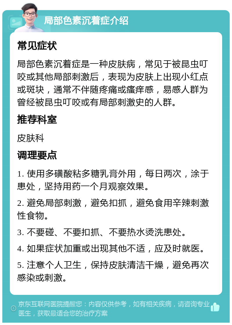 局部色素沉着症介绍 常见症状 局部色素沉着症是一种皮肤病，常见于被昆虫叮咬或其他局部刺激后，表现为皮肤上出现小红点或斑块，通常不伴随疼痛或瘙痒感，易感人群为曾经被昆虫叮咬或有局部刺激史的人群。 推荐科室 皮肤科 调理要点 1. 使用多磺酸粘多糖乳膏外用，每日两次，涂于患处，坚持用药一个月观察效果。 2. 避免局部刺激，避免扣抓，避免食用辛辣刺激性食物。 3. 不要碰、不要扣抓、不要热水烫洗患处。 4. 如果症状加重或出现其他不适，应及时就医。 5. 注意个人卫生，保持皮肤清洁干燥，避免再次感染或刺激。