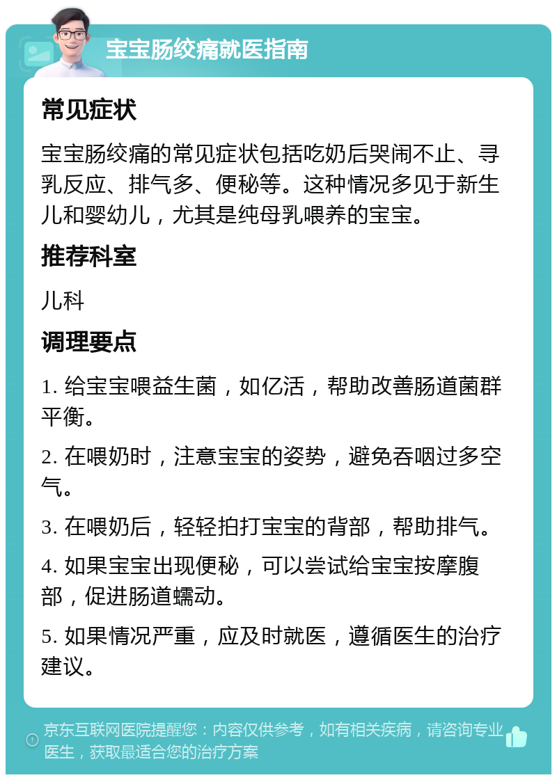 宝宝肠绞痛就医指南 常见症状 宝宝肠绞痛的常见症状包括吃奶后哭闹不止、寻乳反应、排气多、便秘等。这种情况多见于新生儿和婴幼儿，尤其是纯母乳喂养的宝宝。 推荐科室 儿科 调理要点 1. 给宝宝喂益生菌，如亿活，帮助改善肠道菌群平衡。 2. 在喂奶时，注意宝宝的姿势，避免吞咽过多空气。 3. 在喂奶后，轻轻拍打宝宝的背部，帮助排气。 4. 如果宝宝出现便秘，可以尝试给宝宝按摩腹部，促进肠道蠕动。 5. 如果情况严重，应及时就医，遵循医生的治疗建议。