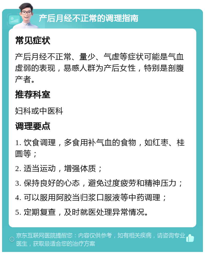 产后月经不正常的调理指南 常见症状 产后月经不正常、量少、气虚等症状可能是气血虚弱的表现，易感人群为产后女性，特别是剖腹产者。 推荐科室 妇科或中医科 调理要点 1. 饮食调理，多食用补气血的食物，如红枣、桂圆等； 2. 适当运动，增强体质； 3. 保持良好的心态，避免过度疲劳和精神压力； 4. 可以服用阿胶当归浆口服液等中药调理； 5. 定期复查，及时就医处理异常情况。