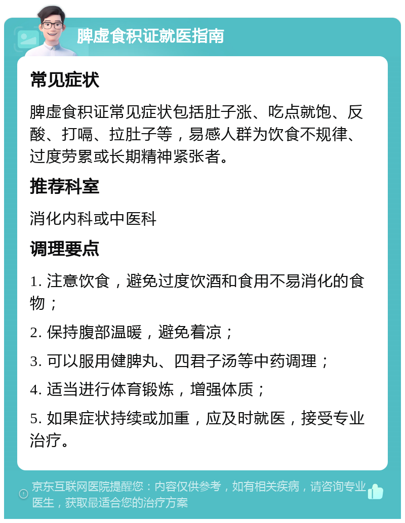 脾虚食积证就医指南 常见症状 脾虚食积证常见症状包括肚子涨、吃点就饱、反酸、打嗝、拉肚子等，易感人群为饮食不规律、过度劳累或长期精神紧张者。 推荐科室 消化内科或中医科 调理要点 1. 注意饮食，避免过度饮酒和食用不易消化的食物； 2. 保持腹部温暖，避免着凉； 3. 可以服用健脾丸、四君子汤等中药调理； 4. 适当进行体育锻炼，增强体质； 5. 如果症状持续或加重，应及时就医，接受专业治疗。