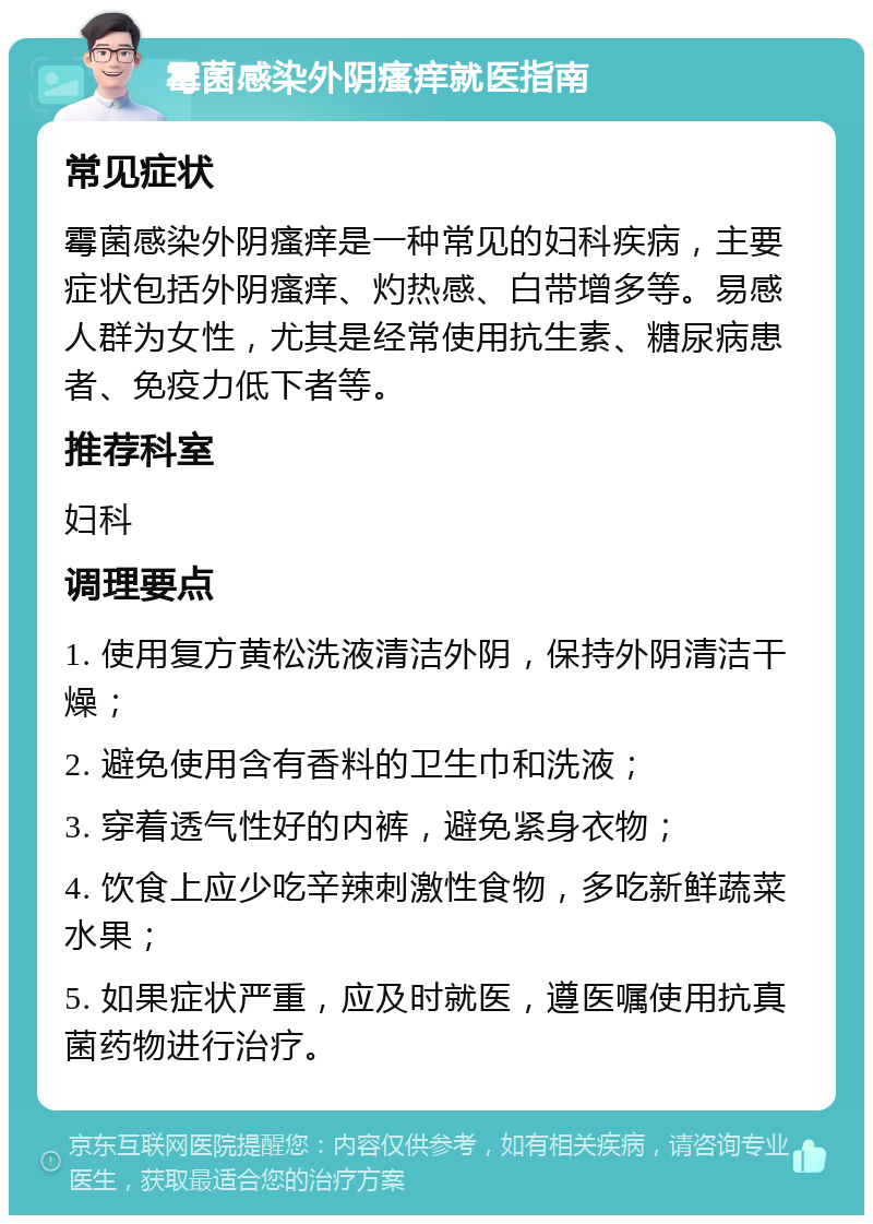 霉菌感染外阴瘙痒就医指南 常见症状 霉菌感染外阴瘙痒是一种常见的妇科疾病，主要症状包括外阴瘙痒、灼热感、白带增多等。易感人群为女性，尤其是经常使用抗生素、糖尿病患者、免疫力低下者等。 推荐科室 妇科 调理要点 1. 使用复方黄松洗液清洁外阴，保持外阴清洁干燥； 2. 避免使用含有香料的卫生巾和洗液； 3. 穿着透气性好的内裤，避免紧身衣物； 4. 饮食上应少吃辛辣刺激性食物，多吃新鲜蔬菜水果； 5. 如果症状严重，应及时就医，遵医嘱使用抗真菌药物进行治疗。