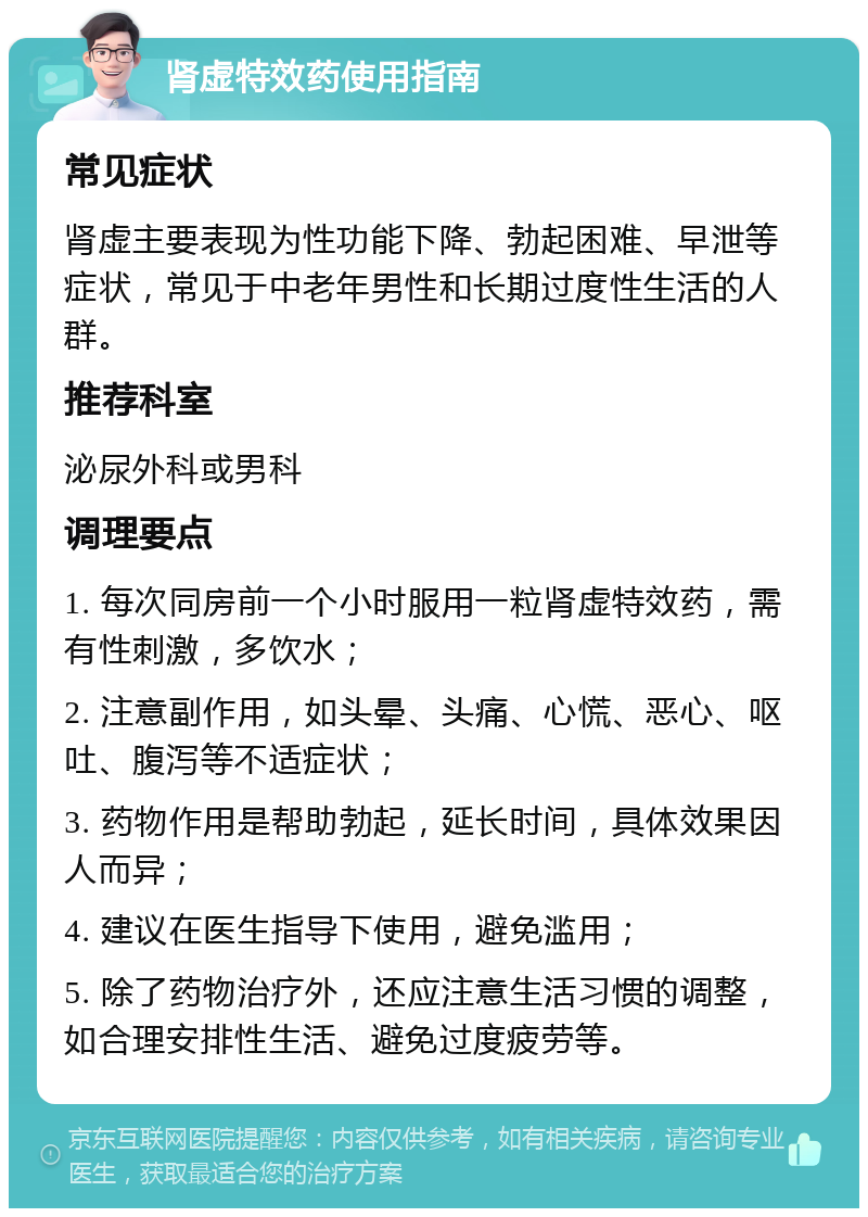 肾虚特效药使用指南 常见症状 肾虚主要表现为性功能下降、勃起困难、早泄等症状，常见于中老年男性和长期过度性生活的人群。 推荐科室 泌尿外科或男科 调理要点 1. 每次同房前一个小时服用一粒肾虚特效药，需有性刺激，多饮水； 2. 注意副作用，如头晕、头痛、心慌、恶心、呕吐、腹泻等不适症状； 3. 药物作用是帮助勃起，延长时间，具体效果因人而异； 4. 建议在医生指导下使用，避免滥用； 5. 除了药物治疗外，还应注意生活习惯的调整，如合理安排性生活、避免过度疲劳等。