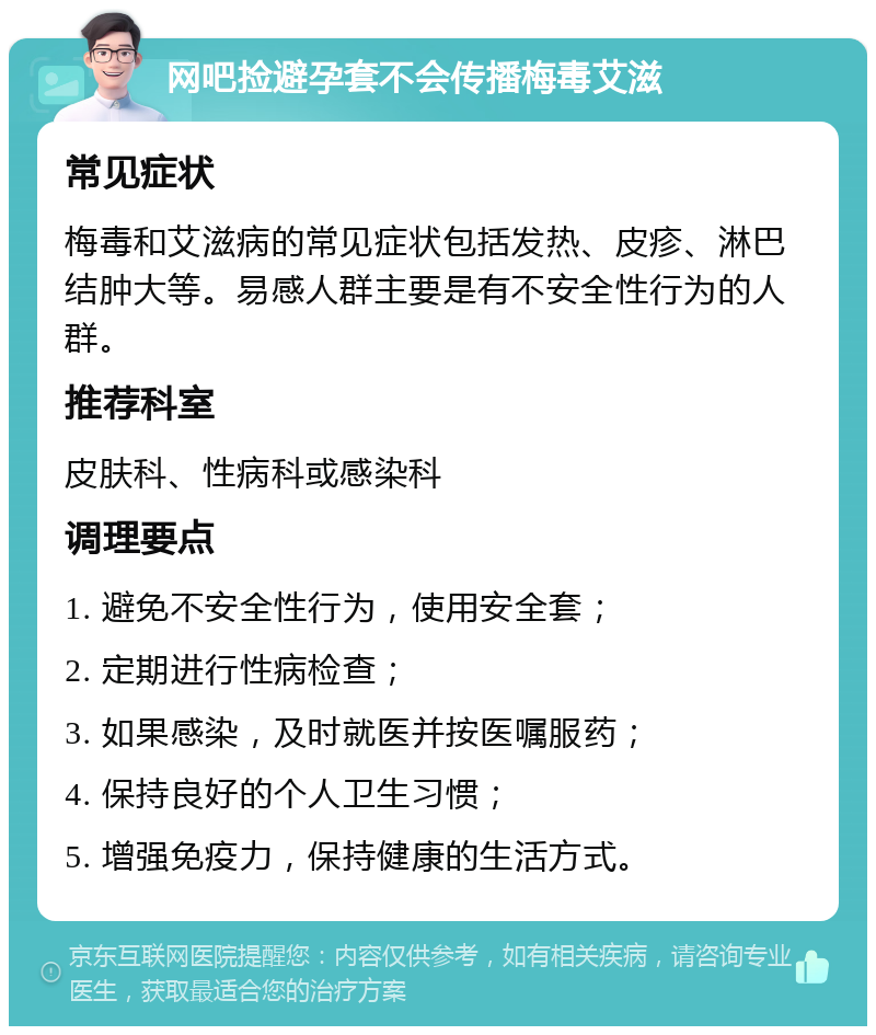 网吧捡避孕套不会传播梅毒艾滋 常见症状 梅毒和艾滋病的常见症状包括发热、皮疹、淋巴结肿大等。易感人群主要是有不安全性行为的人群。 推荐科室 皮肤科、性病科或感染科 调理要点 1. 避免不安全性行为，使用安全套； 2. 定期进行性病检查； 3. 如果感染，及时就医并按医嘱服药； 4. 保持良好的个人卫生习惯； 5. 增强免疫力，保持健康的生活方式。