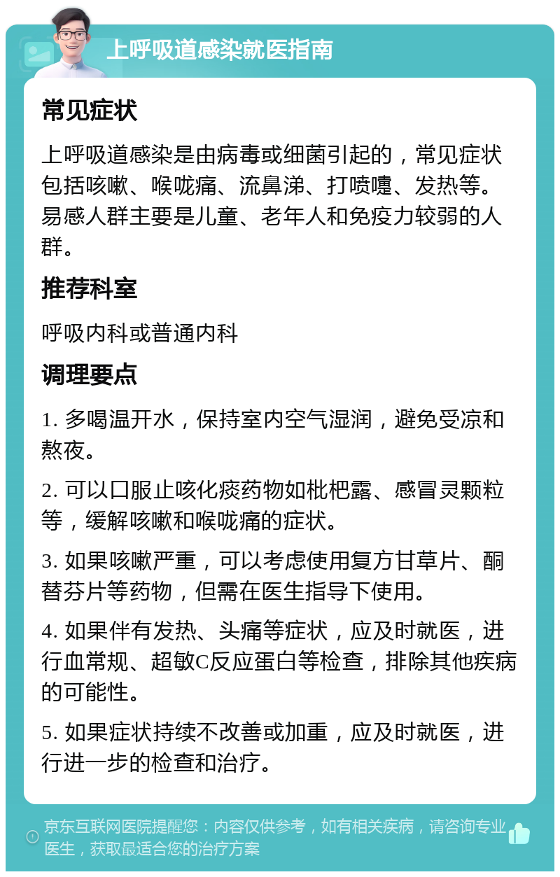 上呼吸道感染就医指南 常见症状 上呼吸道感染是由病毒或细菌引起的，常见症状包括咳嗽、喉咙痛、流鼻涕、打喷嚏、发热等。易感人群主要是儿童、老年人和免疫力较弱的人群。 推荐科室 呼吸内科或普通内科 调理要点 1. 多喝温开水，保持室内空气湿润，避免受凉和熬夜。 2. 可以口服止咳化痰药物如枇杷露、感冒灵颗粒等，缓解咳嗽和喉咙痛的症状。 3. 如果咳嗽严重，可以考虑使用复方甘草片、酮替芬片等药物，但需在医生指导下使用。 4. 如果伴有发热、头痛等症状，应及时就医，进行血常规、超敏C反应蛋白等检查，排除其他疾病的可能性。 5. 如果症状持续不改善或加重，应及时就医，进行进一步的检查和治疗。