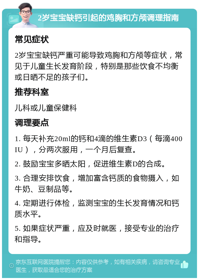 2岁宝宝缺钙引起的鸡胸和方颅调理指南 常见症状 2岁宝宝缺钙严重可能导致鸡胸和方颅等症状，常见于儿童生长发育阶段，特别是那些饮食不均衡或日晒不足的孩子们。 推荐科室 儿科或儿童保健科 调理要点 1. 每天补充20ml的钙和4滴的维生素D3（每滴400IU），分两次服用，一个月后复查。 2. 鼓励宝宝多晒太阳，促进维生素D的合成。 3. 合理安排饮食，增加富含钙质的食物摄入，如牛奶、豆制品等。 4. 定期进行体检，监测宝宝的生长发育情况和钙质水平。 5. 如果症状严重，应及时就医，接受专业的治疗和指导。