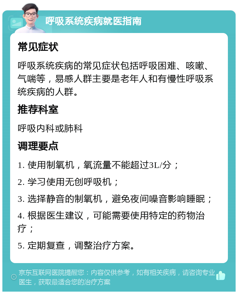 呼吸系统疾病就医指南 常见症状 呼吸系统疾病的常见症状包括呼吸困难、咳嗽、气喘等，易感人群主要是老年人和有慢性呼吸系统疾病的人群。 推荐科室 呼吸内科或肺科 调理要点 1. 使用制氧机，氧流量不能超过3L/分； 2. 学习使用无创呼吸机； 3. 选择静音的制氧机，避免夜间噪音影响睡眠； 4. 根据医生建议，可能需要使用特定的药物治疗； 5. 定期复查，调整治疗方案。