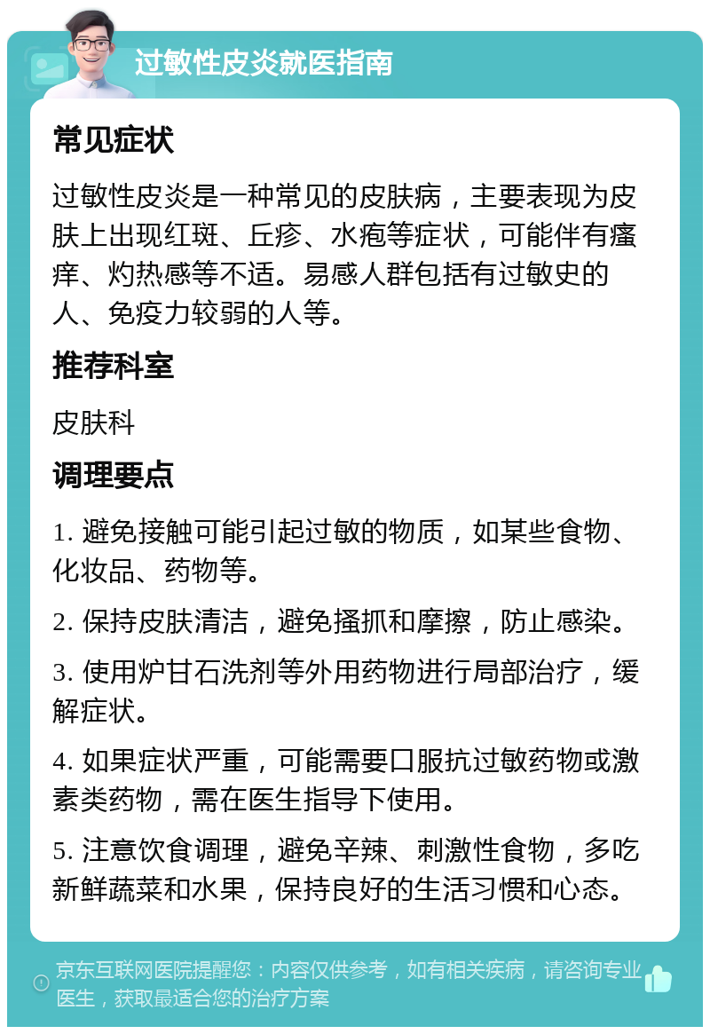 过敏性皮炎就医指南 常见症状 过敏性皮炎是一种常见的皮肤病，主要表现为皮肤上出现红斑、丘疹、水疱等症状，可能伴有瘙痒、灼热感等不适。易感人群包括有过敏史的人、免疫力较弱的人等。 推荐科室 皮肤科 调理要点 1. 避免接触可能引起过敏的物质，如某些食物、化妆品、药物等。 2. 保持皮肤清洁，避免搔抓和摩擦，防止感染。 3. 使用炉甘石洗剂等外用药物进行局部治疗，缓解症状。 4. 如果症状严重，可能需要口服抗过敏药物或激素类药物，需在医生指导下使用。 5. 注意饮食调理，避免辛辣、刺激性食物，多吃新鲜蔬菜和水果，保持良好的生活习惯和心态。