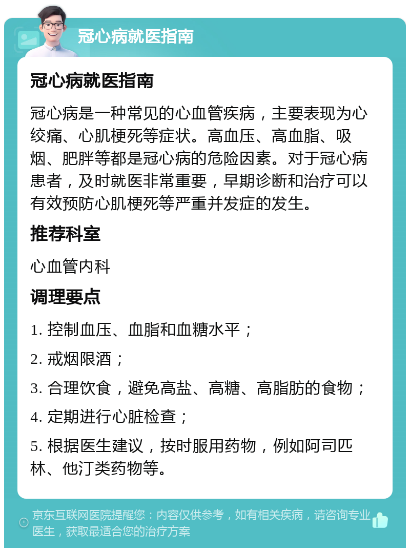 冠心病就医指南 冠心病就医指南 冠心病是一种常见的心血管疾病，主要表现为心绞痛、心肌梗死等症状。高血压、高血脂、吸烟、肥胖等都是冠心病的危险因素。对于冠心病患者，及时就医非常重要，早期诊断和治疗可以有效预防心肌梗死等严重并发症的发生。 推荐科室 心血管内科 调理要点 1. 控制血压、血脂和血糖水平； 2. 戒烟限酒； 3. 合理饮食，避免高盐、高糖、高脂肪的食物； 4. 定期进行心脏检查； 5. 根据医生建议，按时服用药物，例如阿司匹林、他汀类药物等。