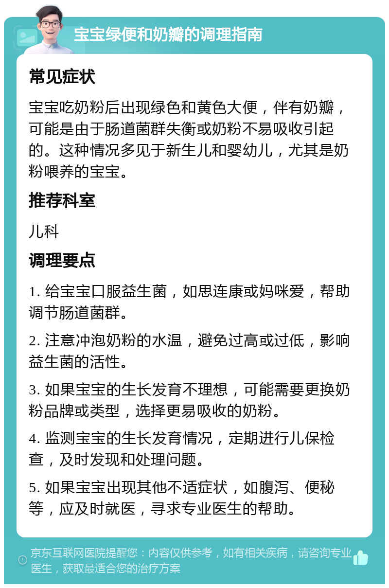 宝宝绿便和奶瓣的调理指南 常见症状 宝宝吃奶粉后出现绿色和黄色大便，伴有奶瓣，可能是由于肠道菌群失衡或奶粉不易吸收引起的。这种情况多见于新生儿和婴幼儿，尤其是奶粉喂养的宝宝。 推荐科室 儿科 调理要点 1. 给宝宝口服益生菌，如思连康或妈咪爱，帮助调节肠道菌群。 2. 注意冲泡奶粉的水温，避免过高或过低，影响益生菌的活性。 3. 如果宝宝的生长发育不理想，可能需要更换奶粉品牌或类型，选择更易吸收的奶粉。 4. 监测宝宝的生长发育情况，定期进行儿保检查，及时发现和处理问题。 5. 如果宝宝出现其他不适症状，如腹泻、便秘等，应及时就医，寻求专业医生的帮助。