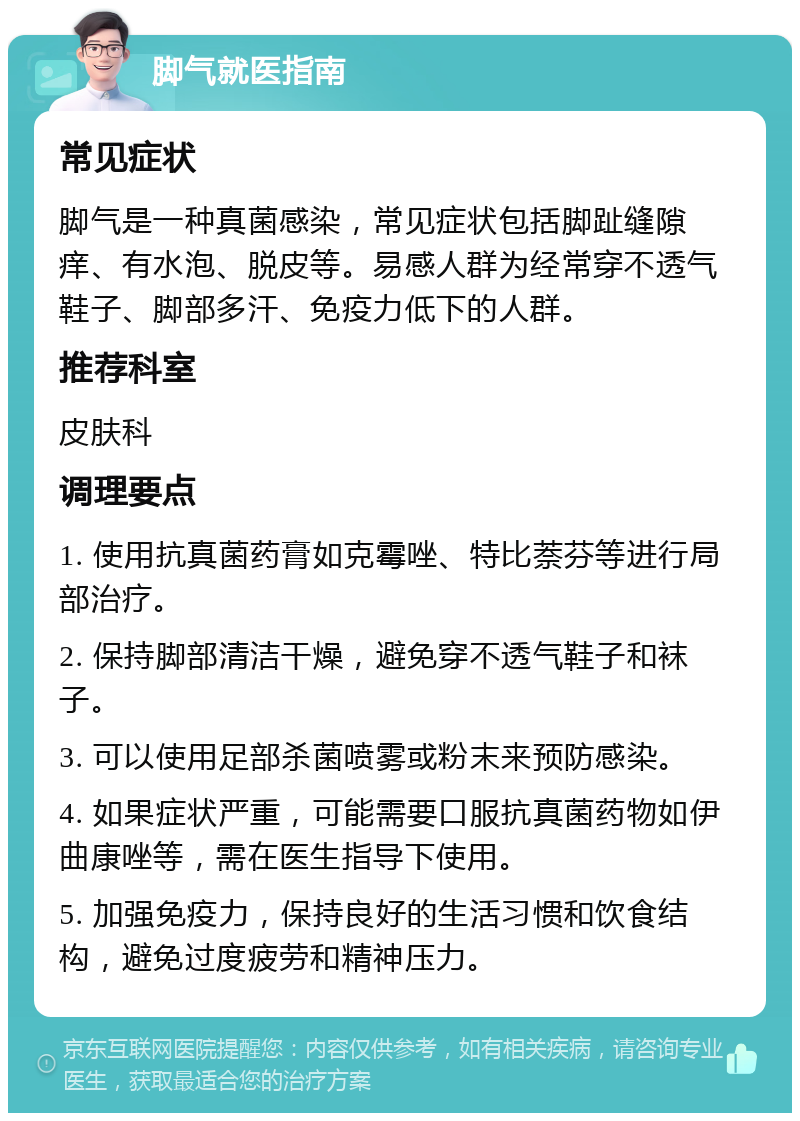 脚气就医指南 常见症状 脚气是一种真菌感染，常见症状包括脚趾缝隙痒、有水泡、脱皮等。易感人群为经常穿不透气鞋子、脚部多汗、免疫力低下的人群。 推荐科室 皮肤科 调理要点 1. 使用抗真菌药膏如克霉唑、特比萘芬等进行局部治疗。 2. 保持脚部清洁干燥，避免穿不透气鞋子和袜子。 3. 可以使用足部杀菌喷雾或粉末来预防感染。 4. 如果症状严重，可能需要口服抗真菌药物如伊曲康唑等，需在医生指导下使用。 5. 加强免疫力，保持良好的生活习惯和饮食结构，避免过度疲劳和精神压力。