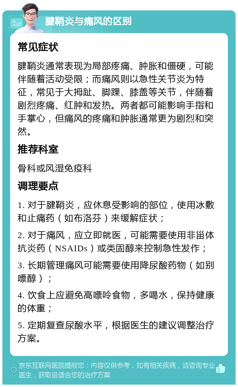 腱鞘炎与痛风的区别 常见症状 腱鞘炎通常表现为局部疼痛、肿胀和僵硬，可能伴随着活动受限；而痛风则以急性关节炎为特征，常见于大拇趾、脚踝、膝盖等关节，伴随着剧烈疼痛、红肿和发热。两者都可能影响手指和手掌心，但痛风的疼痛和肿胀通常更为剧烈和突然。 推荐科室 骨科或风湿免疫科 调理要点 1. 对于腱鞘炎，应休息受影响的部位，使用冰敷和止痛药（如布洛芬）来缓解症状； 2. 对于痛风，应立即就医，可能需要使用非甾体抗炎药（NSAIDs）或类固醇来控制急性发作； 3. 长期管理痛风可能需要使用降尿酸药物（如别嘌醇）； 4. 饮食上应避免高嘌呤食物，多喝水，保持健康的体重； 5. 定期复查尿酸水平，根据医生的建议调整治疗方案。