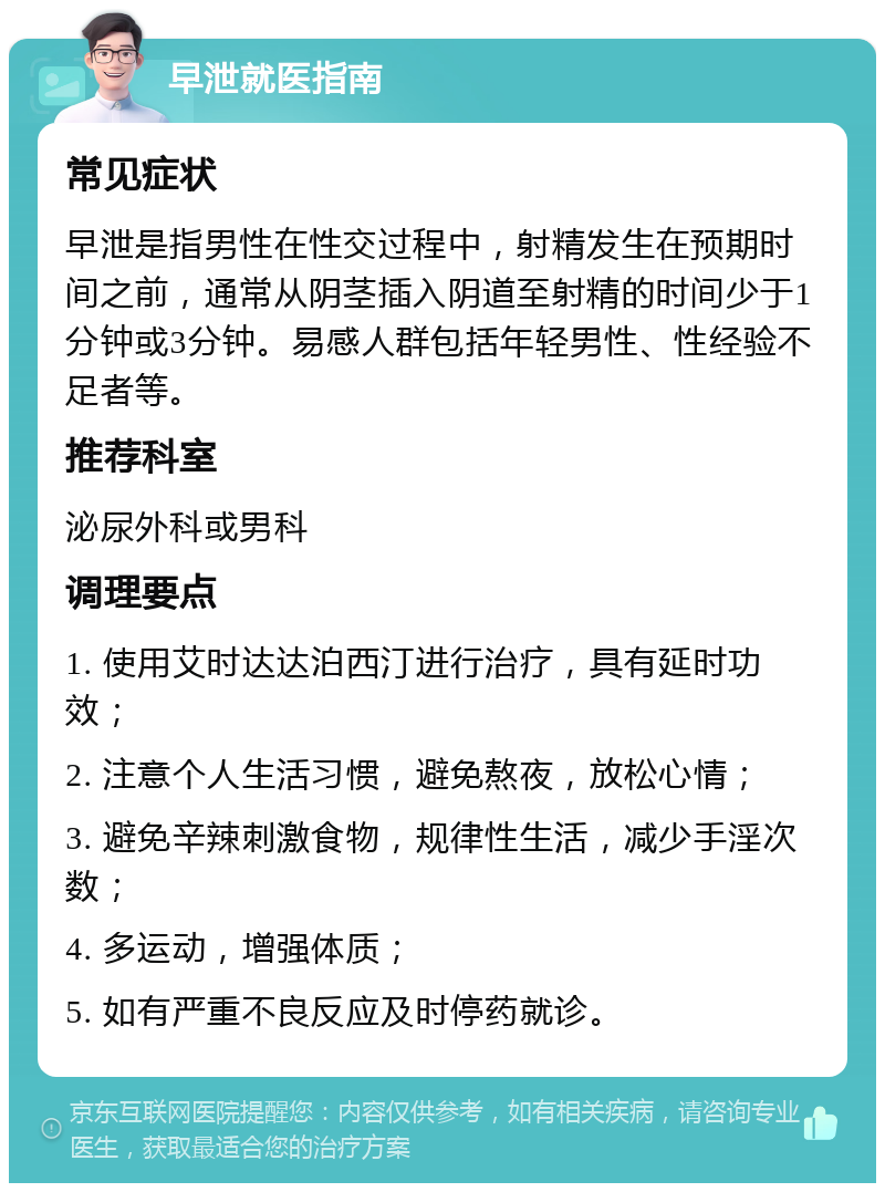 早泄就医指南 常见症状 早泄是指男性在性交过程中，射精发生在预期时间之前，通常从阴茎插入阴道至射精的时间少于1分钟或3分钟。易感人群包括年轻男性、性经验不足者等。 推荐科室 泌尿外科或男科 调理要点 1. 使用艾时达达泊西汀进行治疗，具有延时功效； 2. 注意个人生活习惯，避免熬夜，放松心情； 3. 避免辛辣刺激食物，规律性生活，减少手淫次数； 4. 多运动，增强体质； 5. 如有严重不良反应及时停药就诊。