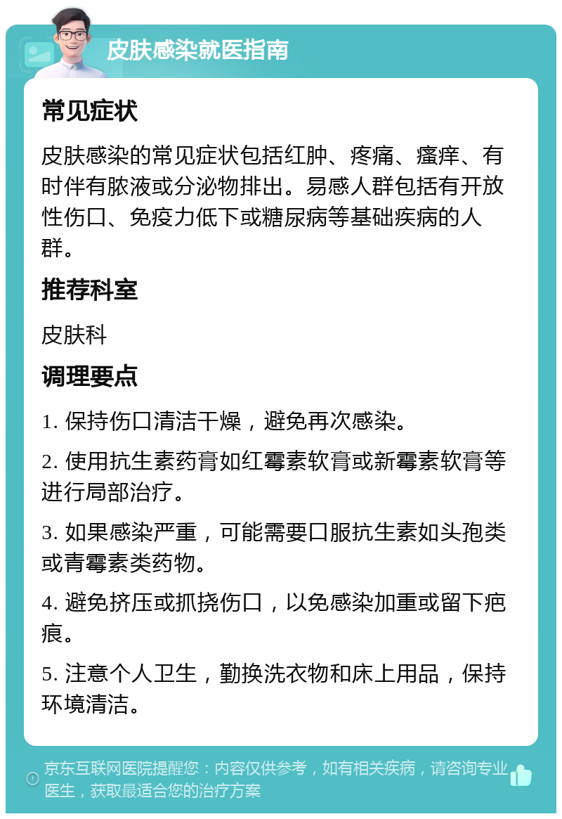 皮肤感染就医指南 常见症状 皮肤感染的常见症状包括红肿、疼痛、瘙痒、有时伴有脓液或分泌物排出。易感人群包括有开放性伤口、免疫力低下或糖尿病等基础疾病的人群。 推荐科室 皮肤科 调理要点 1. 保持伤口清洁干燥，避免再次感染。 2. 使用抗生素药膏如红霉素软膏或新霉素软膏等进行局部治疗。 3. 如果感染严重，可能需要口服抗生素如头孢类或青霉素类药物。 4. 避免挤压或抓挠伤口，以免感染加重或留下疤痕。 5. 注意个人卫生，勤换洗衣物和床上用品，保持环境清洁。