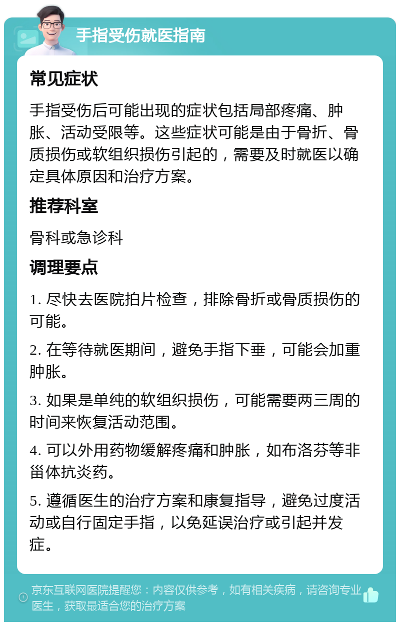 手指受伤就医指南 常见症状 手指受伤后可能出现的症状包括局部疼痛、肿胀、活动受限等。这些症状可能是由于骨折、骨质损伤或软组织损伤引起的，需要及时就医以确定具体原因和治疗方案。 推荐科室 骨科或急诊科 调理要点 1. 尽快去医院拍片检查，排除骨折或骨质损伤的可能。 2. 在等待就医期间，避免手指下垂，可能会加重肿胀。 3. 如果是单纯的软组织损伤，可能需要两三周的时间来恢复活动范围。 4. 可以外用药物缓解疼痛和肿胀，如布洛芬等非甾体抗炎药。 5. 遵循医生的治疗方案和康复指导，避免过度活动或自行固定手指，以免延误治疗或引起并发症。