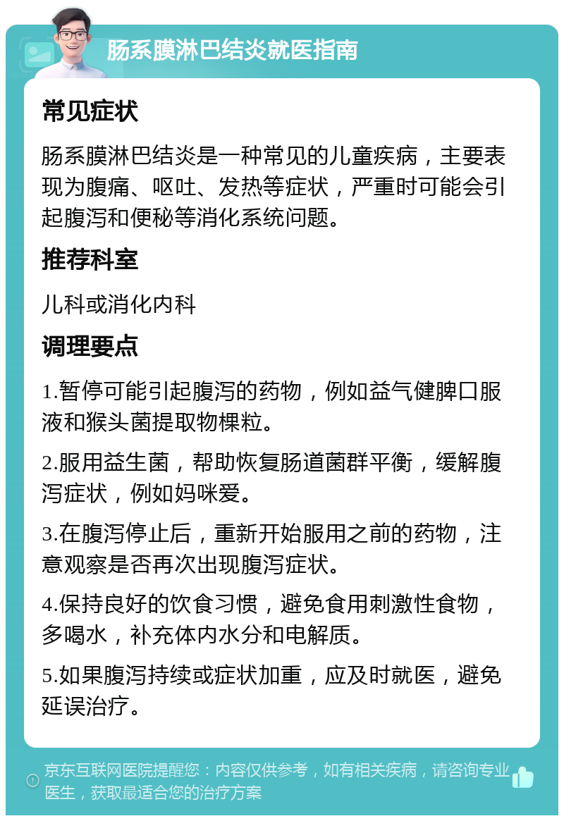 肠系膜淋巴结炎就医指南 常见症状 肠系膜淋巴结炎是一种常见的儿童疾病，主要表现为腹痛、呕吐、发热等症状，严重时可能会引起腹泻和便秘等消化系统问题。 推荐科室 儿科或消化内科 调理要点 1.暂停可能引起腹泻的药物，例如益气健脾口服液和猴头菌提取物棵粒。 2.服用益生菌，帮助恢复肠道菌群平衡，缓解腹泻症状，例如妈咪爱。 3.在腹泻停止后，重新开始服用之前的药物，注意观察是否再次出现腹泻症状。 4.保持良好的饮食习惯，避免食用刺激性食物，多喝水，补充体内水分和电解质。 5.如果腹泻持续或症状加重，应及时就医，避免延误治疗。