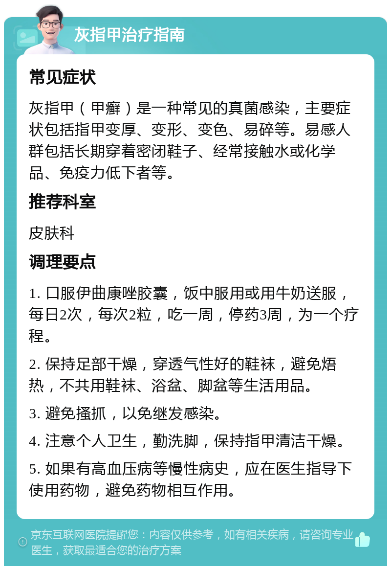 灰指甲治疗指南 常见症状 灰指甲（甲癣）是一种常见的真菌感染，主要症状包括指甲变厚、变形、变色、易碎等。易感人群包括长期穿着密闭鞋子、经常接触水或化学品、免疫力低下者等。 推荐科室 皮肤科 调理要点 1. 口服伊曲康唑胶囊，饭中服用或用牛奶送服，每日2次，每次2粒，吃一周，停药3周，为一个疗程。 2. 保持足部干燥，穿透气性好的鞋袜，避免焐热，不共用鞋袜、浴盆、脚盆等生活用品。 3. 避免搔抓，以免继发感染。 4. 注意个人卫生，勤洗脚，保持指甲清洁干燥。 5. 如果有高血压病等慢性病史，应在医生指导下使用药物，避免药物相互作用。