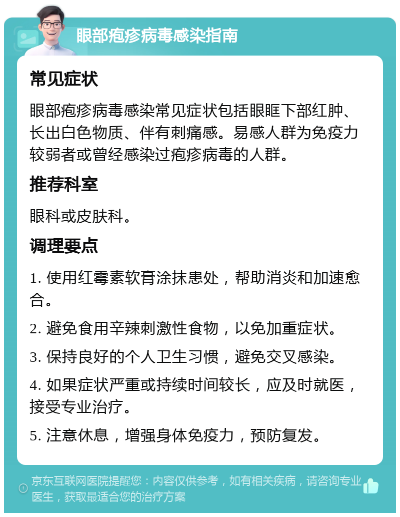 眼部疱疹病毒感染指南 常见症状 眼部疱疹病毒感染常见症状包括眼眶下部红肿、长出白色物质、伴有刺痛感。易感人群为免疫力较弱者或曾经感染过疱疹病毒的人群。 推荐科室 眼科或皮肤科。 调理要点 1. 使用红霉素软膏涂抹患处，帮助消炎和加速愈合。 2. 避免食用辛辣刺激性食物，以免加重症状。 3. 保持良好的个人卫生习惯，避免交叉感染。 4. 如果症状严重或持续时间较长，应及时就医，接受专业治疗。 5. 注意休息，增强身体免疫力，预防复发。