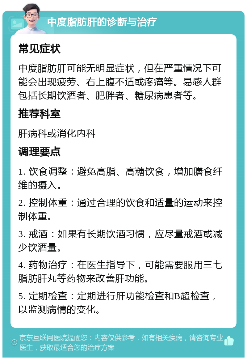 中度脂肪肝的诊断与治疗 常见症状 中度脂肪肝可能无明显症状，但在严重情况下可能会出现疲劳、右上腹不适或疼痛等。易感人群包括长期饮酒者、肥胖者、糖尿病患者等。 推荐科室 肝病科或消化内科 调理要点 1. 饮食调整：避免高脂、高糖饮食，增加膳食纤维的摄入。 2. 控制体重：通过合理的饮食和适量的运动来控制体重。 3. 戒酒：如果有长期饮酒习惯，应尽量戒酒或减少饮酒量。 4. 药物治疗：在医生指导下，可能需要服用三七脂肪肝丸等药物来改善肝功能。 5. 定期检查：定期进行肝功能检查和B超检查，以监测病情的变化。