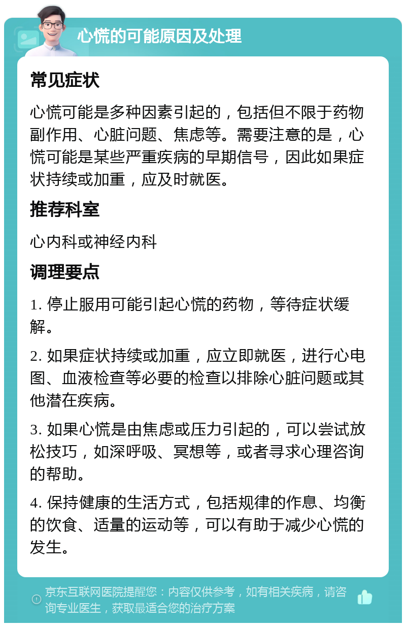 心慌的可能原因及处理 常见症状 心慌可能是多种因素引起的，包括但不限于药物副作用、心脏问题、焦虑等。需要注意的是，心慌可能是某些严重疾病的早期信号，因此如果症状持续或加重，应及时就医。 推荐科室 心内科或神经内科 调理要点 1. 停止服用可能引起心慌的药物，等待症状缓解。 2. 如果症状持续或加重，应立即就医，进行心电图、血液检查等必要的检查以排除心脏问题或其他潜在疾病。 3. 如果心慌是由焦虑或压力引起的，可以尝试放松技巧，如深呼吸、冥想等，或者寻求心理咨询的帮助。 4. 保持健康的生活方式，包括规律的作息、均衡的饮食、适量的运动等，可以有助于减少心慌的发生。