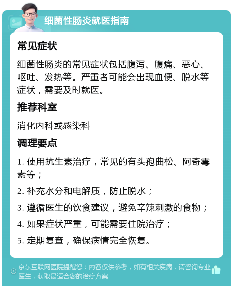 细菌性肠炎就医指南 常见症状 细菌性肠炎的常见症状包括腹泻、腹痛、恶心、呕吐、发热等。严重者可能会出现血便、脱水等症状，需要及时就医。 推荐科室 消化内科或感染科 调理要点 1. 使用抗生素治疗，常见的有头孢曲松、阿奇霉素等； 2. 补充水分和电解质，防止脱水； 3. 遵循医生的饮食建议，避免辛辣刺激的食物； 4. 如果症状严重，可能需要住院治疗； 5. 定期复查，确保病情完全恢复。