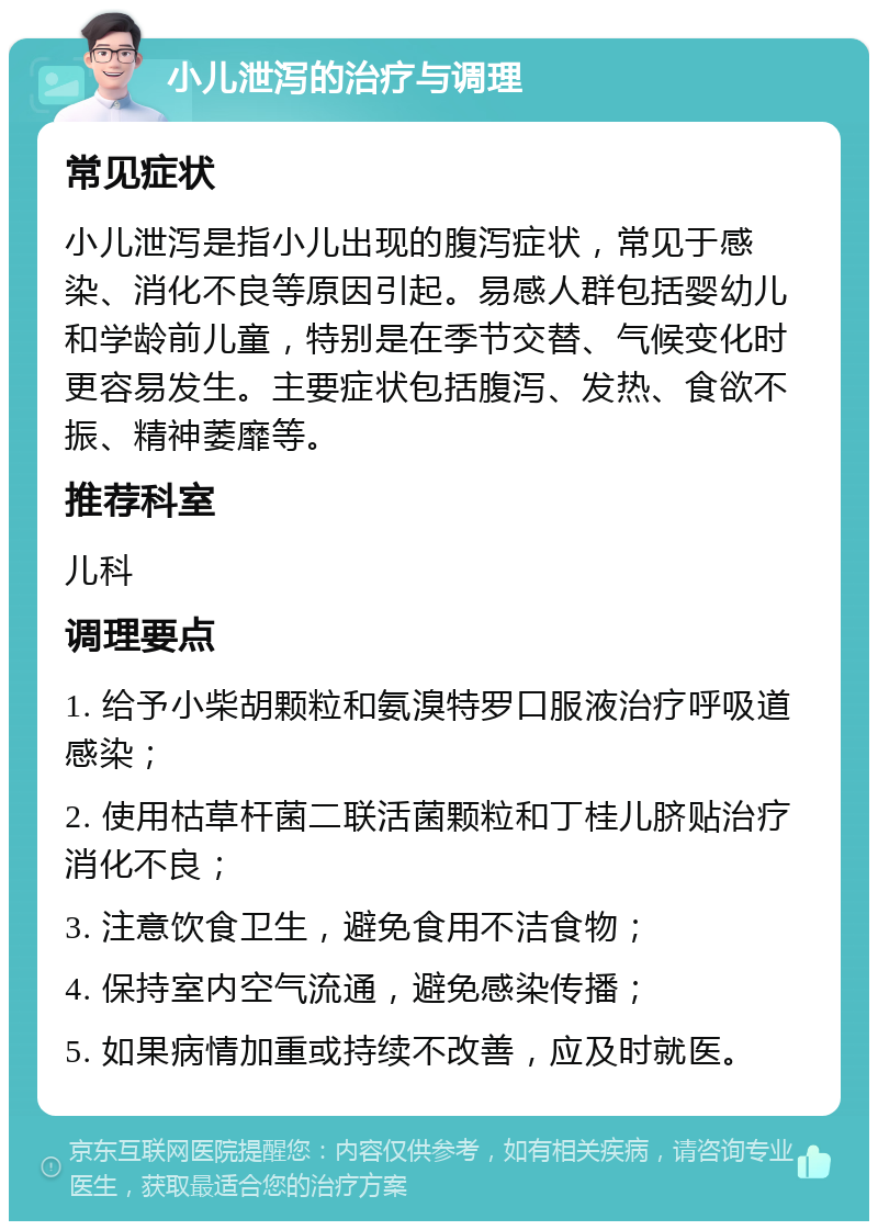 小儿泄泻的治疗与调理 常见症状 小儿泄泻是指小儿出现的腹泻症状，常见于感染、消化不良等原因引起。易感人群包括婴幼儿和学龄前儿童，特别是在季节交替、气候变化时更容易发生。主要症状包括腹泻、发热、食欲不振、精神萎靡等。 推荐科室 儿科 调理要点 1. 给予小柴胡颗粒和氨溴特罗口服液治疗呼吸道感染； 2. 使用枯草杆菌二联活菌颗粒和丁桂儿脐贴治疗消化不良； 3. 注意饮食卫生，避免食用不洁食物； 4. 保持室内空气流通，避免感染传播； 5. 如果病情加重或持续不改善，应及时就医。