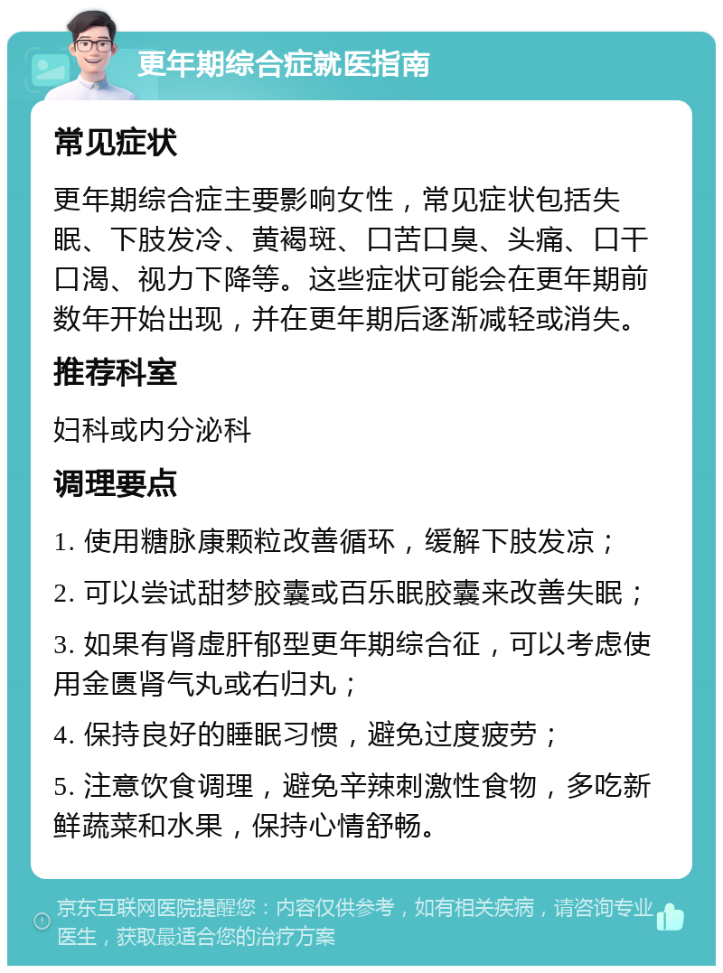 更年期综合症就医指南 常见症状 更年期综合症主要影响女性，常见症状包括失眠、下肢发冷、黄褐斑、口苦口臭、头痛、口干口渴、视力下降等。这些症状可能会在更年期前数年开始出现，并在更年期后逐渐减轻或消失。 推荐科室 妇科或内分泌科 调理要点 1. 使用糖脉康颗粒改善循环，缓解下肢发凉； 2. 可以尝试甜梦胶囊或百乐眠胶囊来改善失眠； 3. 如果有肾虚肝郁型更年期综合征，可以考虑使用金匮肾气丸或右归丸； 4. 保持良好的睡眠习惯，避免过度疲劳； 5. 注意饮食调理，避免辛辣刺激性食物，多吃新鲜蔬菜和水果，保持心情舒畅。