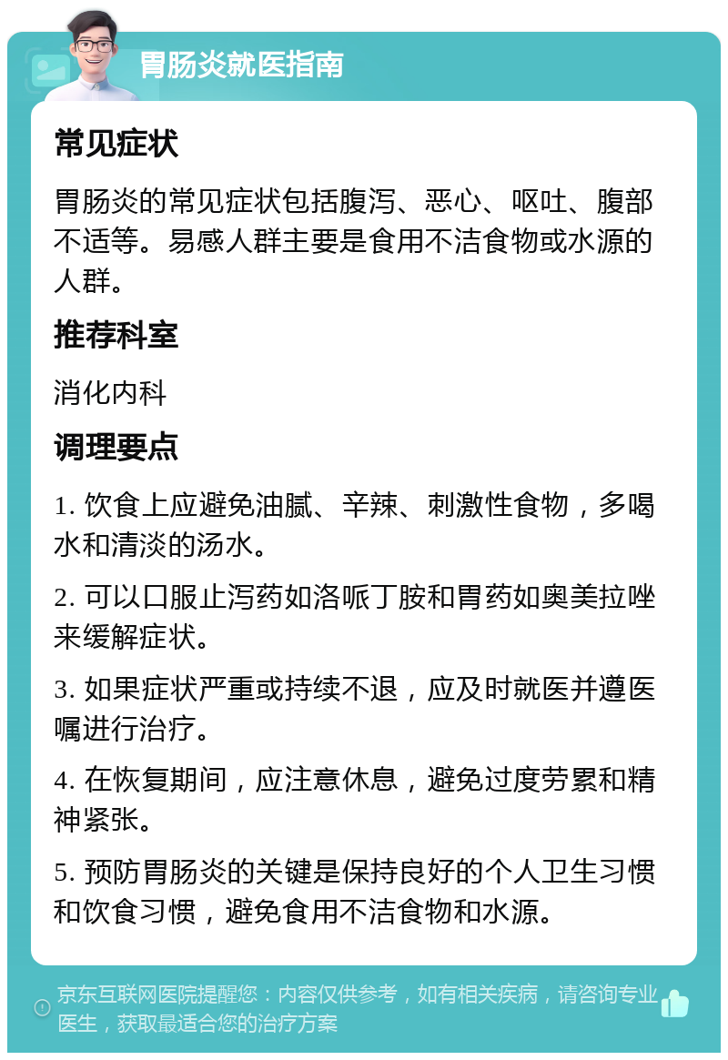 胃肠炎就医指南 常见症状 胃肠炎的常见症状包括腹泻、恶心、呕吐、腹部不适等。易感人群主要是食用不洁食物或水源的人群。 推荐科室 消化内科 调理要点 1. 饮食上应避免油腻、辛辣、刺激性食物，多喝水和清淡的汤水。 2. 可以口服止泻药如洛哌丁胺和胃药如奥美拉唑来缓解症状。 3. 如果症状严重或持续不退，应及时就医并遵医嘱进行治疗。 4. 在恢复期间，应注意休息，避免过度劳累和精神紧张。 5. 预防胃肠炎的关键是保持良好的个人卫生习惯和饮食习惯，避免食用不洁食物和水源。