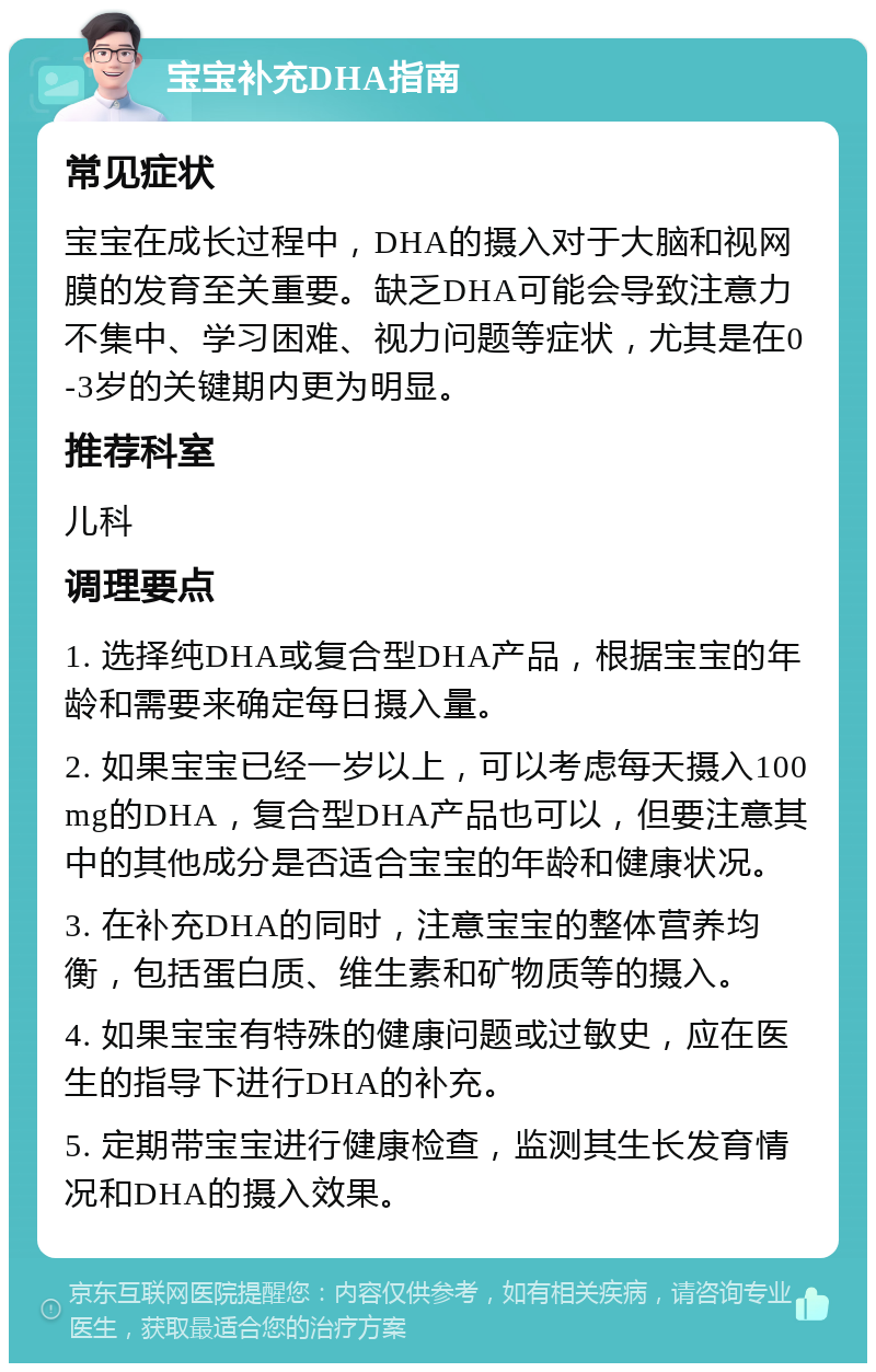 宝宝补充DHA指南 常见症状 宝宝在成长过程中，DHA的摄入对于大脑和视网膜的发育至关重要。缺乏DHA可能会导致注意力不集中、学习困难、视力问题等症状，尤其是在0-3岁的关键期内更为明显。 推荐科室 儿科 调理要点 1. 选择纯DHA或复合型DHA产品，根据宝宝的年龄和需要来确定每日摄入量。 2. 如果宝宝已经一岁以上，可以考虑每天摄入100mg的DHA，复合型DHA产品也可以，但要注意其中的其他成分是否适合宝宝的年龄和健康状况。 3. 在补充DHA的同时，注意宝宝的整体营养均衡，包括蛋白质、维生素和矿物质等的摄入。 4. 如果宝宝有特殊的健康问题或过敏史，应在医生的指导下进行DHA的补充。 5. 定期带宝宝进行健康检查，监测其生长发育情况和DHA的摄入效果。