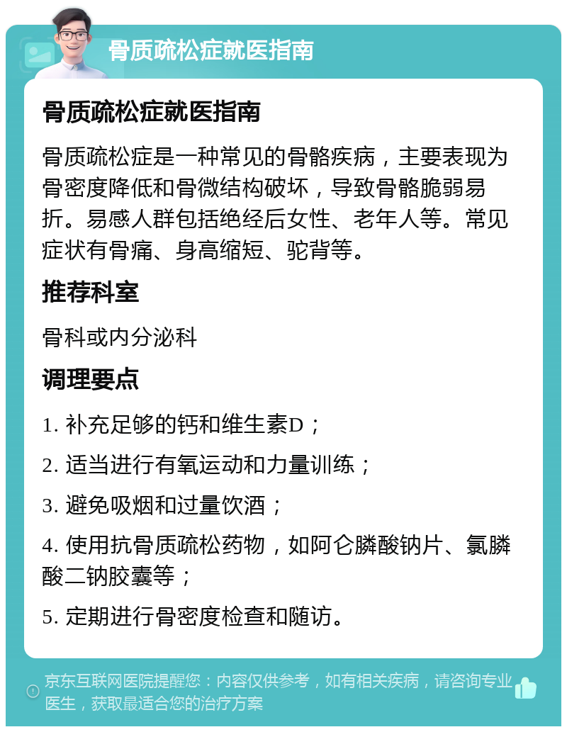 骨质疏松症就医指南 骨质疏松症就医指南 骨质疏松症是一种常见的骨骼疾病，主要表现为骨密度降低和骨微结构破坏，导致骨骼脆弱易折。易感人群包括绝经后女性、老年人等。常见症状有骨痛、身高缩短、驼背等。 推荐科室 骨科或内分泌科 调理要点 1. 补充足够的钙和维生素D； 2. 适当进行有氧运动和力量训练； 3. 避免吸烟和过量饮酒； 4. 使用抗骨质疏松药物，如阿仑膦酸钠片、氯膦酸二钠胶囊等； 5. 定期进行骨密度检查和随访。