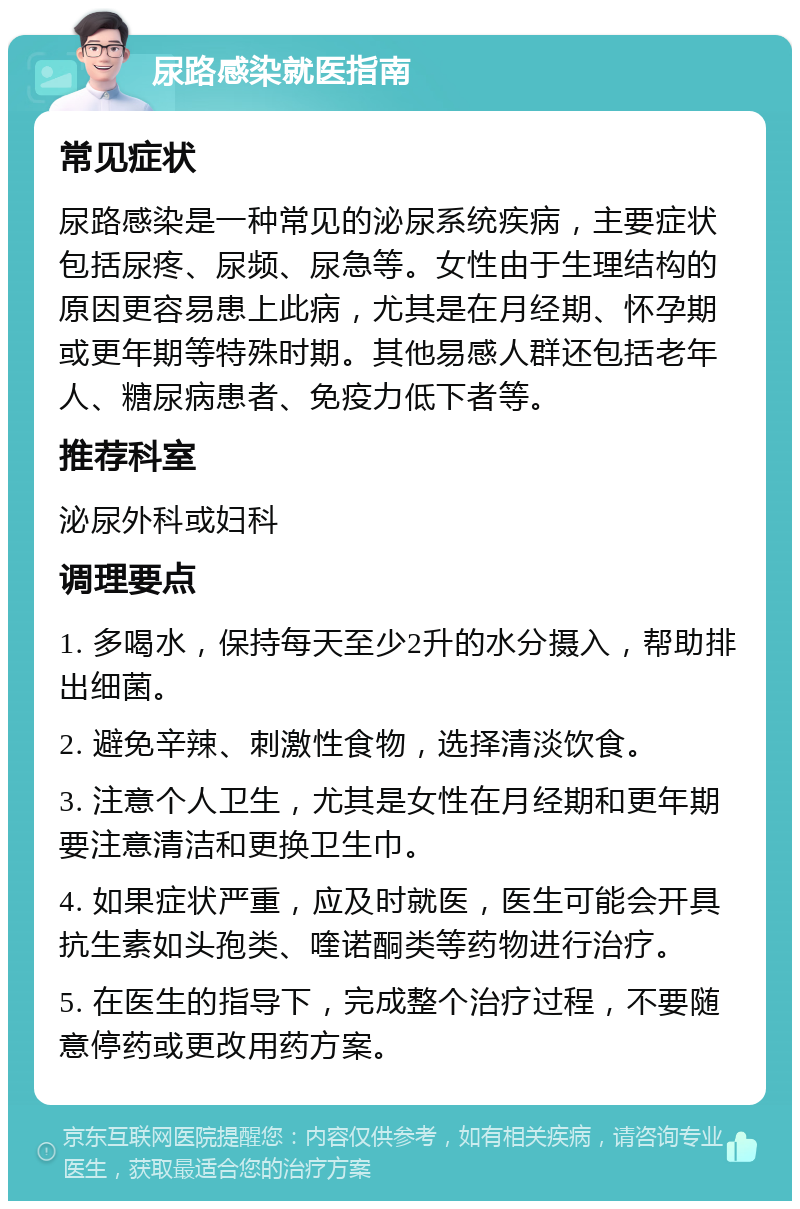 尿路感染就医指南 常见症状 尿路感染是一种常见的泌尿系统疾病，主要症状包括尿疼、尿频、尿急等。女性由于生理结构的原因更容易患上此病，尤其是在月经期、怀孕期或更年期等特殊时期。其他易感人群还包括老年人、糖尿病患者、免疫力低下者等。 推荐科室 泌尿外科或妇科 调理要点 1. 多喝水，保持每天至少2升的水分摄入，帮助排出细菌。 2. 避免辛辣、刺激性食物，选择清淡饮食。 3. 注意个人卫生，尤其是女性在月经期和更年期要注意清洁和更换卫生巾。 4. 如果症状严重，应及时就医，医生可能会开具抗生素如头孢类、喹诺酮类等药物进行治疗。 5. 在医生的指导下，完成整个治疗过程，不要随意停药或更改用药方案。