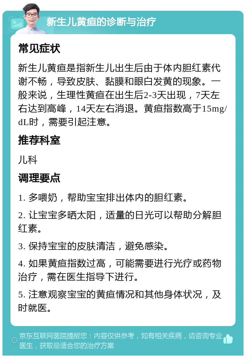 新生儿黄疸的诊断与治疗 常见症状 新生儿黄疸是指新生儿出生后由于体内胆红素代谢不畅，导致皮肤、黏膜和眼白发黄的现象。一般来说，生理性黄疸在出生后2-3天出现，7天左右达到高峰，14天左右消退。黄疸指数高于15mg/dL时，需要引起注意。 推荐科室 儿科 调理要点 1. 多喂奶，帮助宝宝排出体内的胆红素。 2. 让宝宝多晒太阳，适量的日光可以帮助分解胆红素。 3. 保持宝宝的皮肤清洁，避免感染。 4. 如果黄疸指数过高，可能需要进行光疗或药物治疗，需在医生指导下进行。 5. 注意观察宝宝的黄疸情况和其他身体状况，及时就医。