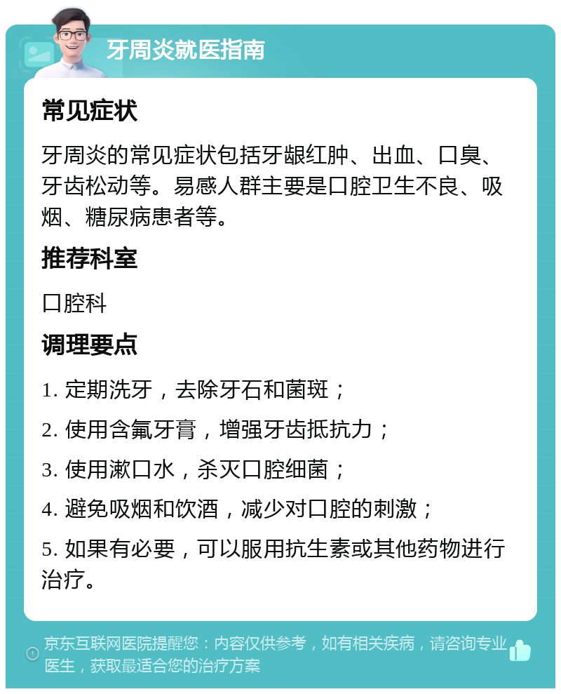 牙周炎就医指南 常见症状 牙周炎的常见症状包括牙龈红肿、出血、口臭、牙齿松动等。易感人群主要是口腔卫生不良、吸烟、糖尿病患者等。 推荐科室 口腔科 调理要点 1. 定期洗牙，去除牙石和菌斑； 2. 使用含氟牙膏，增强牙齿抵抗力； 3. 使用漱口水，杀灭口腔细菌； 4. 避免吸烟和饮酒，减少对口腔的刺激； 5. 如果有必要，可以服用抗生素或其他药物进行治疗。