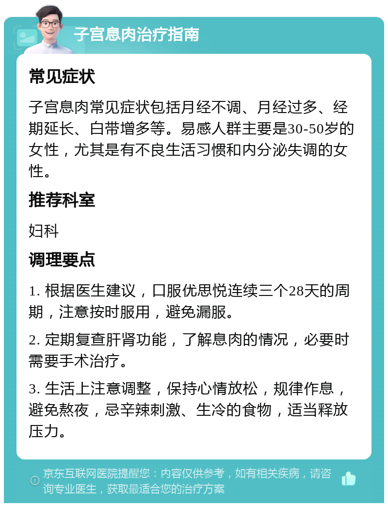 子宫息肉治疗指南 常见症状 子宫息肉常见症状包括月经不调、月经过多、经期延长、白带增多等。易感人群主要是30-50岁的女性，尤其是有不良生活习惯和内分泌失调的女性。 推荐科室 妇科 调理要点 1. 根据医生建议，口服优思悦连续三个28天的周期，注意按时服用，避免漏服。 2. 定期复查肝肾功能，了解息肉的情况，必要时需要手术治疗。 3. 生活上注意调整，保持心情放松，规律作息，避免熬夜，忌辛辣刺激、生冷的食物，适当释放压力。